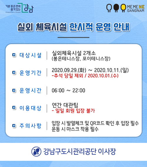 MEMEWE Y GANGNAM
실외 체육시설 한시적 운영 안내
이 대상시설 | 실외체육시설 2개소
(봉은테니스장, 포이테니스장)
이 운영기가 | 2020.09.29.(화) ~ 2020.10.11)
-추석 당일 제외 / 2020.10.01.(수)
□ 운영시간 | 06:00 ~ 22:00
연간 대관팀 □ 이용대상 | - 일일 회원 입장 불가
이 주의사항
입장 시 발열체크 및 QR코드 확인 후 입장 필수 운동 시 마스크 착용 필수
1 강남구도시관리공단 이사장
