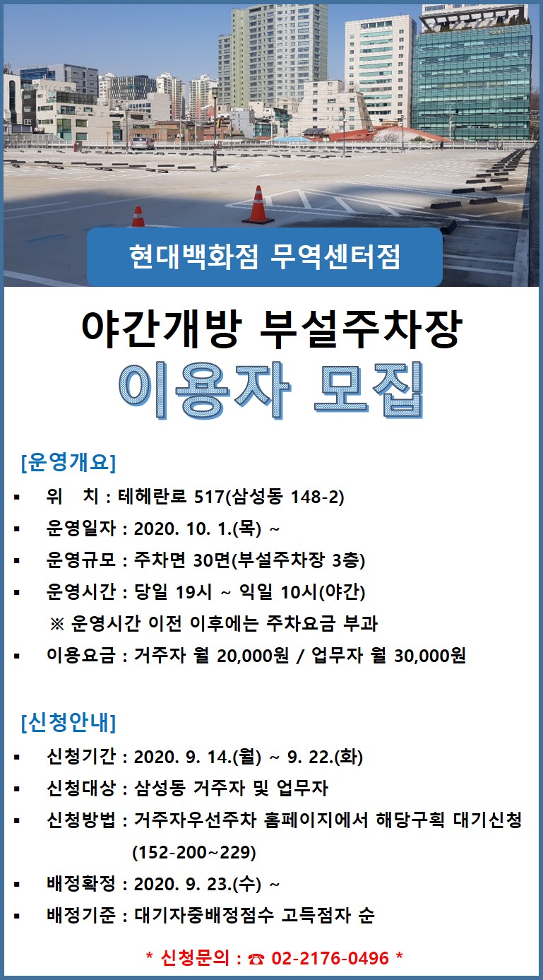  현대백화점 무역센터점
야간개방 부설주차장 이용자 모집
[운영개요] - 위 치 : 테헤란로 517(삼성동 148-2) - 운영일자 : 2020. 10. 1.(목) ~
| 운영규모 : 주차면 30면(부설주차장 3층) | 운영시간 : 당일 19시 ~ 익일 10시(야간)
※ 운영시간 이전 이후에는 주차요금 부과 - 이용요금 : 거주자 월 20,000원 / 업무자 월 30,000원
[신청안내] - 신청기간 : 2020. 9. 14.(월) ~ 9. 22.(화) - 신청대상 : 삼성동 거주자 및 업무자 신청방법 : 거주자우선주차 홈페이지에서 해당구획 대기신청
(152-200~229) - 배정확정 : 2020. 9. 23.(수) ~
배정기준 : 대기자중배정점수 고득점자 순
* 신청문의 : 02-2176-0496 *
