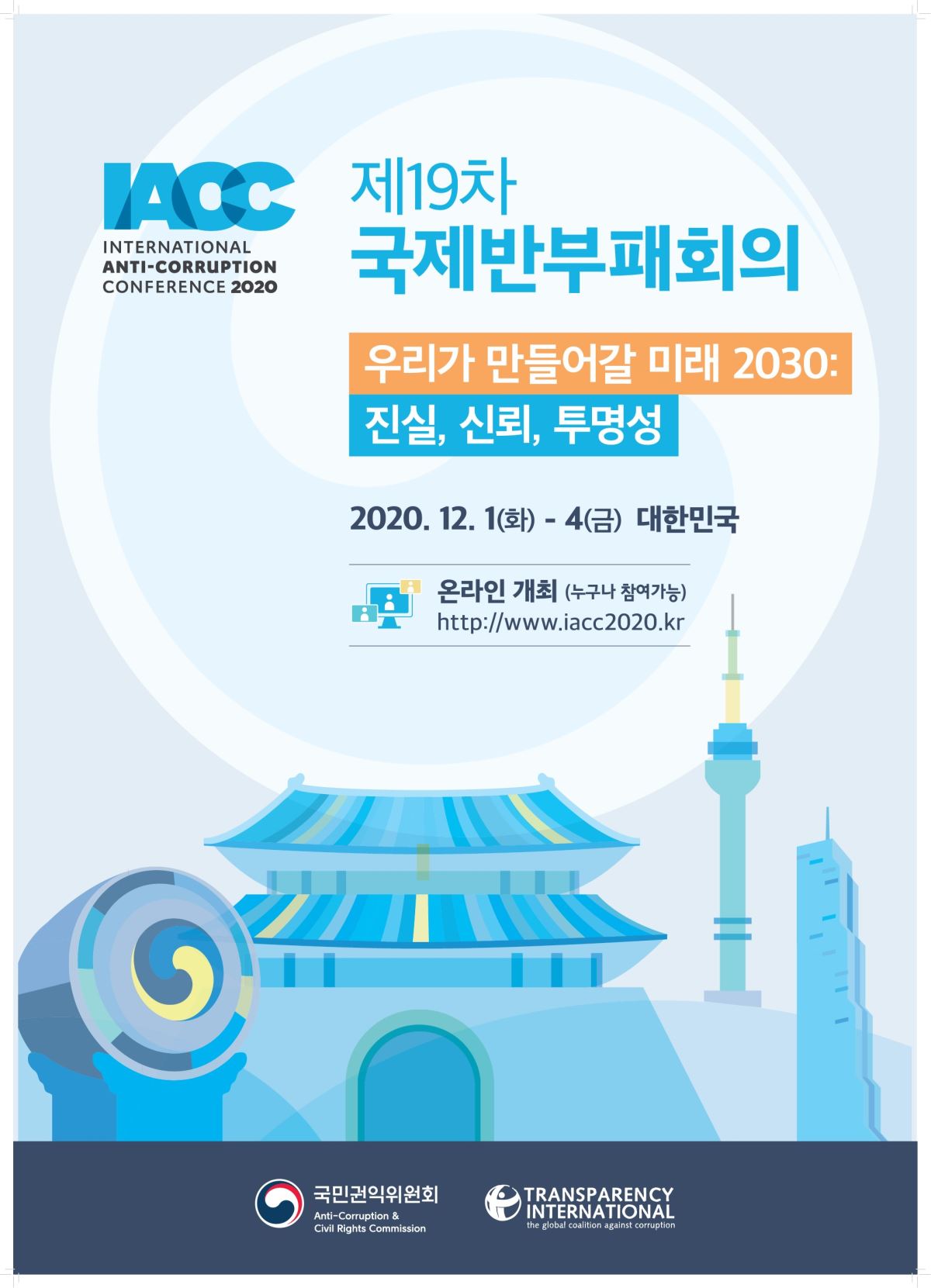 TAOC
제19차 국제반부패회의
INTERNATIONAL ANTI-CORRUPTION CONFERENCE 2020
우리가 만들어갈 미래 2030: 진실, 신뢰, 투명성
2020. 12. 1(화) - 4(금) 대한민국
온라인 개최 (누구나 참여가능) http://www.iacc2020.kr
국민권익위원회
GTN
TRANSPARENCY INTERNATIONAL the global coalition against corruption
Anti-Corruption & Civil Rights Commission
