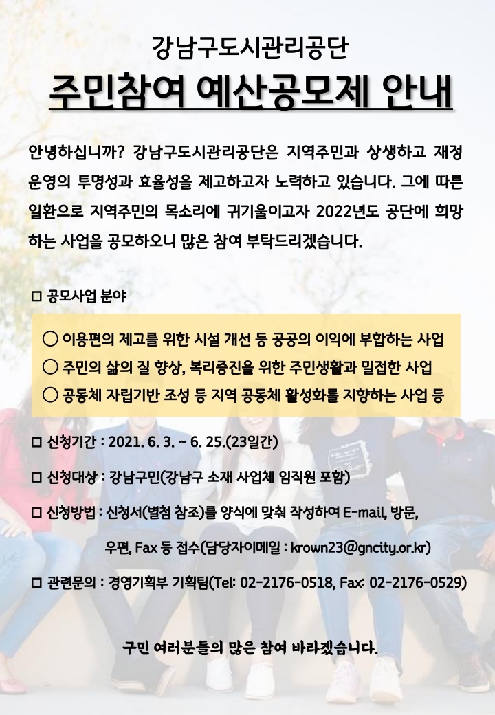 강남구도시관리공단 주민참여 예산공모제 안내
안녕하십니까? 강남구도시관리공단은 지역주민과 상생하고 재정 운영의 투명성과 효율성을 제고하고자 노력하고 있습니다. 그에 따른 일환으로 지역주민의 목소리에 귀기울이고자 2022년도 공단에 희망 하는 사업을 공모하오니 많은 참여 부탁드리겠습니다.
미 공모사업 분야
○ 이용편의 제고를 위한 시설 개선 등 공공의 이익에 부합하는 사업 ○ 주민의 삶의 질 향상, 복리증진을 위한 주민생활과 밀접한 사업 ○ 공동체 자립기반 조성 등 지역 공동체 활성화를 지향하는 사업 등
□ 신청기간 : 2021. 6. 3. ~ 6. 25.(23일간) ᄆ 신청대상 : 강남구민(강남구 소재 사업체 임직원 포함) ᄆ 신청방법 : 신청서(별첨 참조)를 양식에 맞춰 작성하여 E-mail, 방문,
우편, Fax 등 접수(담당자이메일 : krown23@gncity.or.kr)
□ 관련문의 : 경영기획부 기획팀(Tel: 02-2176-0518, Fax: 02-2176-0529)
구민 여러분들의 많은 참여 바라겠습니다.
