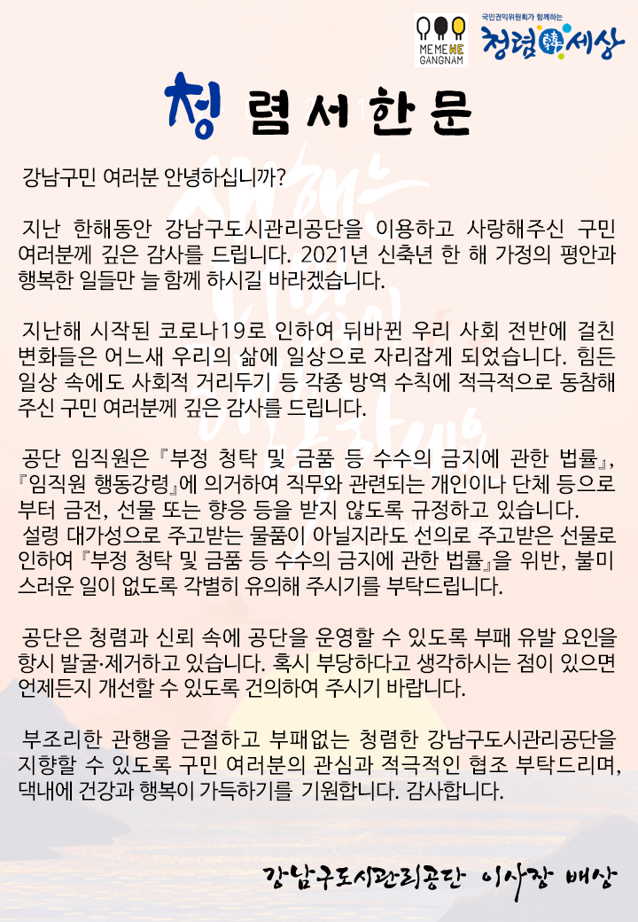 국민권익위원회가 함께하는
세상
GANGNAM
이 청렴서한문
강남구민 여러분 안녕하십니까?
지난 한해동안 강남구도시관리공단을 이용하고 사랑해주신 구민 여러분께 깊은 감사를 드립니다. 2021년 신축년 한 해 가정의 평안과 행복한 일들만 늘 함께 하시길 바라겠습니다.
지난해 시작된 코로나19로 인하여 뒤바뀐 우리 사회 전반에 걸친 변화들은 어느새 우리의 삶에 일상으로 자리잡게 되었습니다. 힘든 일상 속에도 사회적 거리두기 등 각종 방역 수칙에 적극적으로 도차 주신 구민 여러분께 깊은 감사를 드립니다.
공단 임직원은 『부정 청탁 및 금품 등 수수의 금지에 관한 법률」, 『임직원 행동강령에 의거하여 직무와 관련되는 개인이나 단체 등으로 부터 금전, 선물 또는 향응 등을 받지 않도록 규정하고 있습니다. 설령 대가성으로 주고받는 물품이 아닐지라도 선의로 주고받은 선물로
도 등 수수의 금지에 관한 법률을 위반, 불미 스러운 일이 없도록 각별히 유의해 주시기를 부탁드립니다.
공단은 청렴과 신뢰 속에 공단을 운영할 수 있도록 부패 유발 요인을 항시 발굴·제거하고 있습니다. 혹시 부당하다고 생각하시는 점이 있으면 언제든지 개선할 수 있도록 건의하여 주시기 바랍니다.
부조리한 관행을 근절하고 부패없는 청렴한 강남구도시관리공단을 지향할 수 있도록 구민 여러분의 관심과 적극적인 협조 부탁드리며, 댁내에 건강과 행복이 가득하기를 기원합니다. 감사합니다.
강남구도시관리공단 이사장 배상
