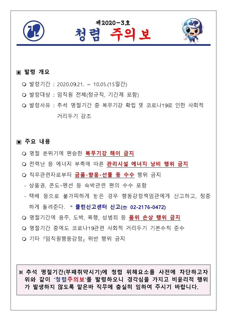제 2020-3호
(2)
청력 주의보
□ 발령 개요
○ 발령 기간 : 2020.09.21. ~ 10.05.(15일간) ○ 발령대상 : 임직원 전체(정규직, 기간제 포함) ○ 발령사유 : 추석 명절기간 중 복무기강 확립 및 코로나19로 인한 사회적
| 거리두기 강조
▣ 주요 내용 이 명절 분위기에 편승한 복무기강 해이 금지 이 전력난 등 에너지 부족에 따른 관리시설 에너지 낭비 행위 금지 ○ 직무관련자로부터 금품·향응 · 선물 등 수수 행위 금지 - 상품권, 콘도 펜션 등 숙박관련 편의 수수 포함 - 택배 등으로 불가피하게 받은 경우 행동강령책임관에게 신고하고, 정중
하게 돌려준다. * 클린신고센터 신고 (E 02-2176-0472) 이 명절기간에 음주, 도박, 폭행, 성범죄 등 품위 손상 행위 금지 0 명절기간 중에도 코로나19관련 사회적 거리두기 기본수칙 준수 ○ 기타 「임직원행동강령」 위반 행위 금지
※ 추석 명절기간 (부패취약시기)에 청렴 위해요소를 사전에 차단하고 자 | 위와 같이 '청렴주의보'를 발령하오니 경각심을 가지고 비윤리적 행위 가 발생하지 않도록 맡은바 직무에 충실히 임하여 주시기 바랍니다.
