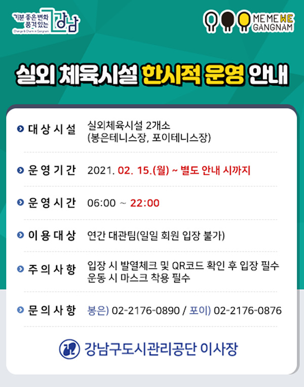 기분 좋은 변화
풍격 있는
MEME WE W GANGNAM
ooong
실외 체육시설 한시적 운영 안
이 대상 시설 실외체육시설 2개소
(봉은테니스장, 포이테니스장)
이 운영기간 2021. 02. 15.(월) ~ 별도 안내 시까지
이 운영 시간 06:00 ~ 22:00
이 이용 대상 연간 대관팀(일일 회원 입장 불가)
이 주의사항 입장 시 발열체크 및 QR코드 확인 후 입장 필수
운동 시 마스크 착용 필수
이 문의사항 봉은) 02-2176-0890 / 포이) 02-2176-0876
2 강남구도시관리공단 이사장
