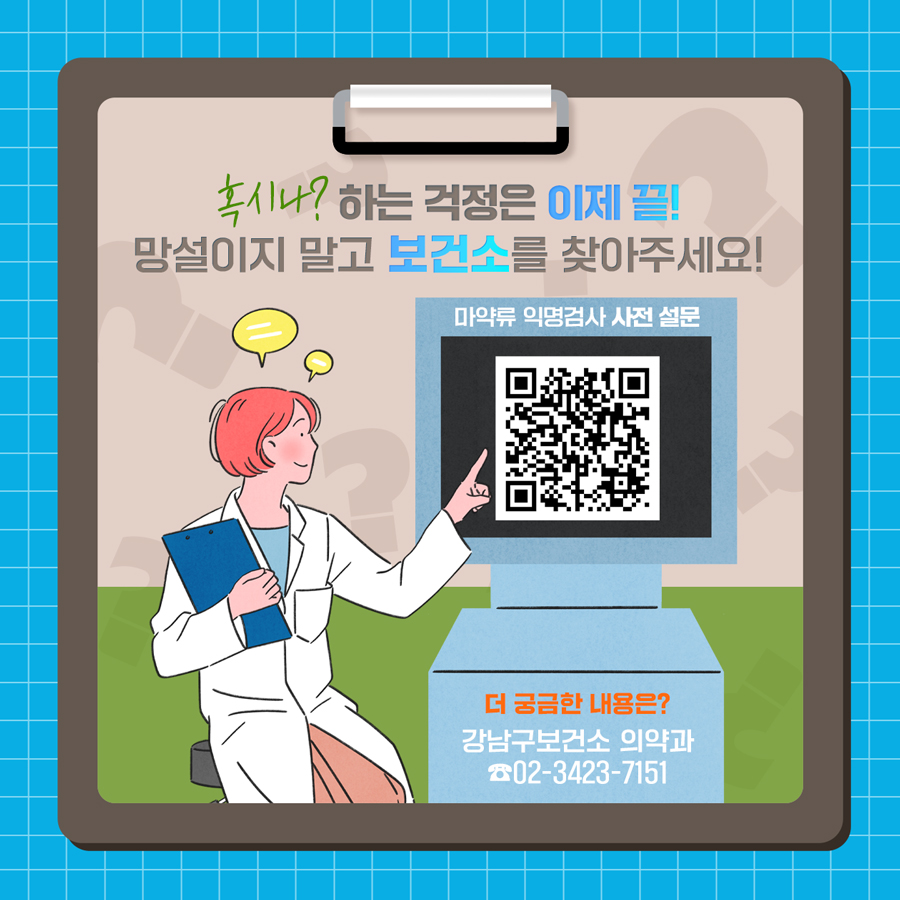 ‘혹시나’ 하는 걱정은 이제 끝! 망설이지 말고 보건소를 찾아주세요!  *마약류 익명검사 사전 설문(https://surveyl.ink/answers/MVn8l2) *더 궁금한 내용은? 강남구보건소 의약과 02-3423-7151