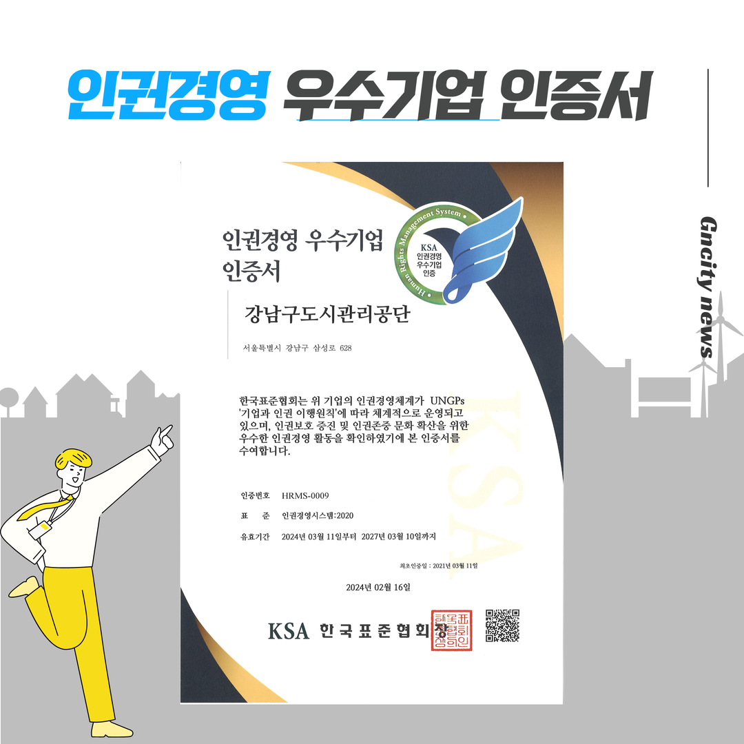 인권경영 우수기업 인증서. KSA인권경영 우수기업 인증. 강남구도시관리공단. 서울특별시 강남구 삼성로 628. 한국표준협회는 위 기업의 인권경영체계가 UNGPs '기업과 인권 이행원칙'에 따라 체계적으로 운영되고 있으며, 인권보호 증진 및 인권존중 문화 확산을 위한 우수한 인권경영 활동을 확인하였기에 본 인증서를 수여합니다. 인증번호: HRMS-0009. 표준: 인권경영시스템:2020 유효기간 : 2024년 03월 11일부터 2027년 03월 10일까지. 최초인증일: 2021년 03월 11일. 2024년 02월 16일. KSA 한국표준협회장.