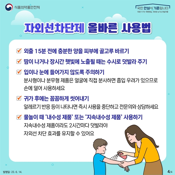 자외선차단제 올바른 사용법 - 외출 15분 전에 충분한 양을 피부에 골고루 바르기 - 땀이 나거나 장시간 햇빛에 노출될 때는 수시로 덧발라 주기 - 입이나 눈에 들어가지 않도록 주의하기 *분사형이나 분무형 제품은 얼굴에 직접 분사하면 흡입 우려가 있으므로 손에 덜어 사용하세요. - 귀가 후에는 꼼꼼하게 씻어내기 *알레르기 반응 등이 나타나면 즉시 사용을 중단하고 전문의와 상담하세요. - 물놀이 때 ‘내수성 제품’ 또는 ‘지속내수성 제품’ 사용하기 *지속내수성 제품이라도 2시간마다 덧발라야 자외선 차단 효과를 유지할 수 있어요.