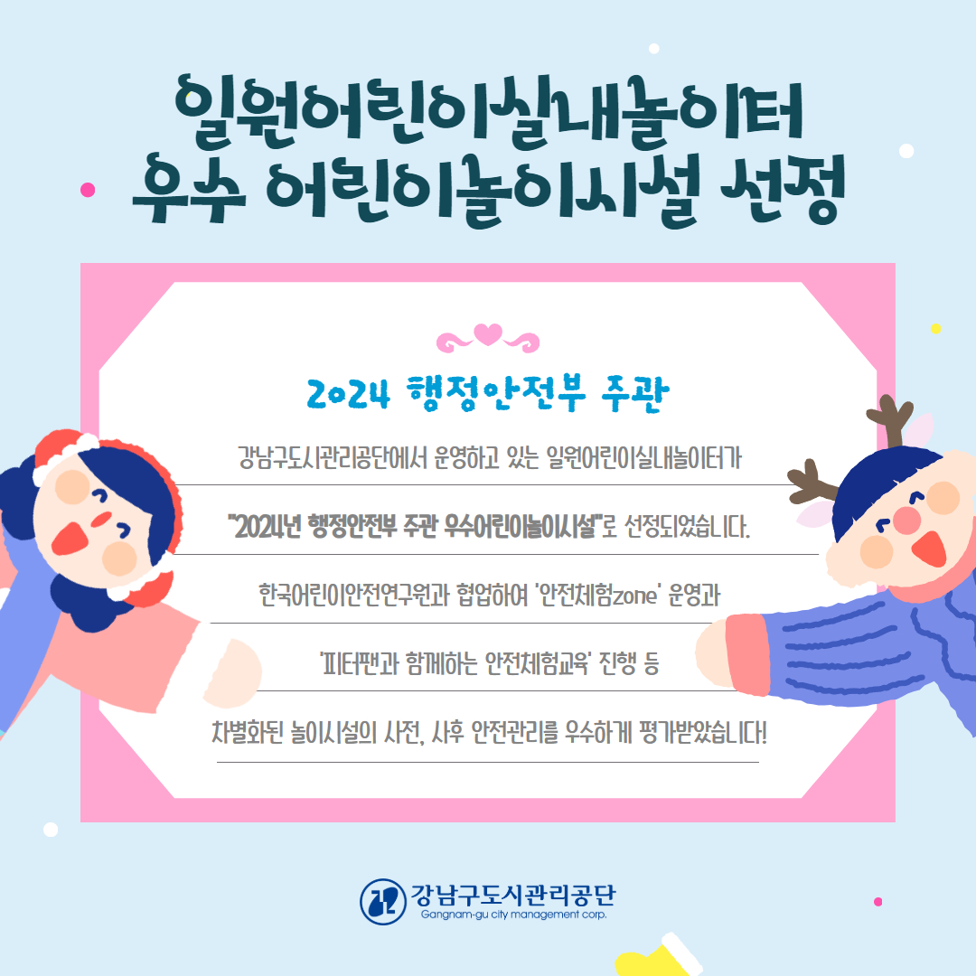 공단에서 운영하고 있는 강남구 공공형어린이실내놀이터 중 일원어린이실내놀이터가 “2024년 행정안전부 우수어린이놀이시설”로 선정되었습니다.     일원어린이실내놀이터는 2022년 3월 개관된 놀이시설로 사업장의 위생 및 청결관리가 우수하며, 초대형 놀이 시설로 (전체면적 699㎡) 아이들이 놀기에 매우 쾌적한 실내놀이터로 이용객들의 만족도가 제일 높은 놀이터입니다.     놀이터 관계자는 “놀이 시설물 관리 및 사업장 내 시설 관리가 체계적이고 조직적으로 운영되고 있으며, 안전교육 및 안전점검관리에 대해 매우 우수한 성적으로 선정되었다”라고 전했습니다.     특히 일원어린이실내놀이터는 공단의 핵심가치인 안전상생을 고려하여 한국어린이안전연구원과 협업하여 놀이시설의 안전사고예방을 위해 안전체험존 운영 및 피터팬과 함께하는 안전체험교육 진행으로 타 놀이시설과 차별화를 두었습니다.     이에 행정안전부는 놀이시설의 사전, 사후 안전관리가 매우 우수한 점을 선정 사유로 꼽았습니다.     앞으로도 공단에서 운영하는 강남구 공공형어린이실내놀이터가 전국 최고의 우수 어린이놀이시설 타이틀에 걸맞게 지속적으로 안전한 운영관리를 위해 최선을 다하겠습니다!