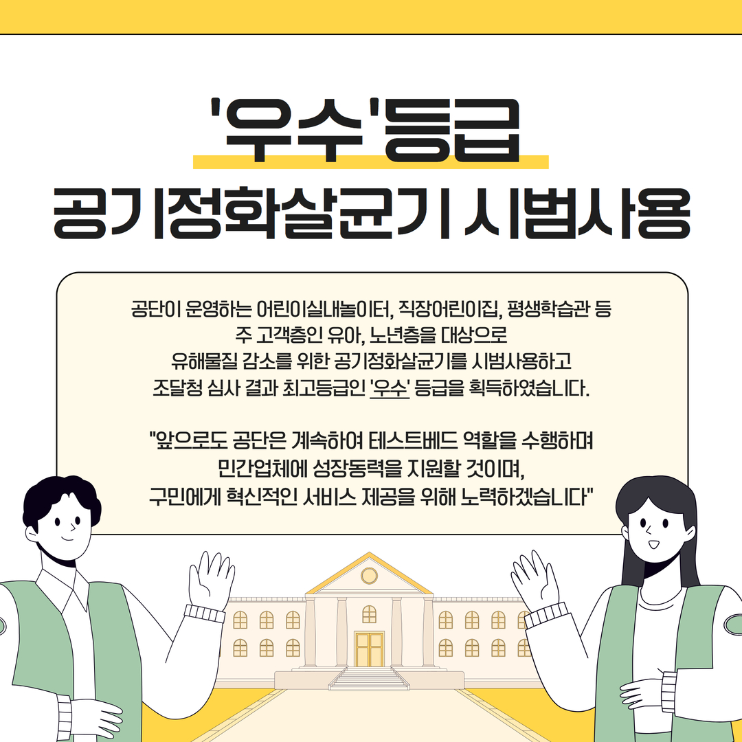 '우수'등급 공기정화살균기 시범사용. 공단이 운영하는 어린이실내놀이터, 직장어린이집, 평생학습관 등 주 고객층인 유아, 노년층을 대상으로 유해물질 감소를 위한 공기정화살균기를 시범사용하고 조달청 심사 결과 최고등급인 '우수'등급을 획득하였습니다. "앞으로도 공단은 계속하여 테스트베드 역할을 수행하며 민간업체에 성장동력을 지원할 것이며, 구민에게 혁신적인 서비스 제공을 위해 노력하겠습니다"